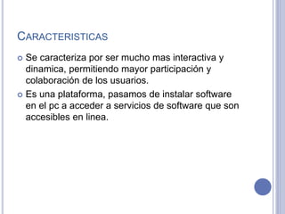 CARACTERISTICAS
 Se caracteriza por ser mucho mas interactiva y
dinamica, permitiendo mayor participación y
colaboración de los usuarios.
 Es una plataforma, pasamos de instalar software
en el pc a acceder a servicios de software que son
accesibles en linea.
 