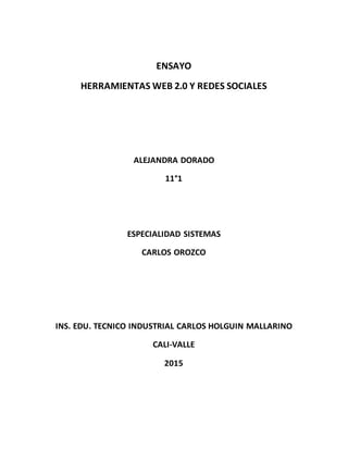 ENSAYO
HERRAMIENTAS WEB 2.0 Y REDES SOCIALES
ALEJANDRA DORADO
11°1
ESPECIALIDAD SISTEMAS
CARLOS OROZCO
INS. EDU. TECNICO INDUSTRIAL CARLOS HOLGUIN MALLARINO
CALI-VALLE
2015
 