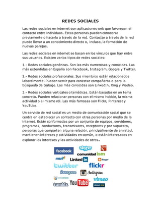 REDES SOCIALES
Las redes sociales en internet son aplicaciones web que favorecen el
contacto entre individuos. Estas personas pueden conocerse
previamente o hacerlo a través de la red. Contactar a través de la red
puede llevar a un conocimiento directo o, incluso, la formación de
nuevas parejas.
Las redes sociales en internet se basan en los vínculos que hay entre
sus usuarios. Existen varios tipos de redes sociales:
1.- Redes sociales genéricas. Son las más numerosas y conocidas. Las
más extendidas en España son Facebook, Instagram, Google y Twitter.
2.- Redes sociales profesionales. Sus miembros están relacionados
laboralmente. Pueden servir para conectar compañeros o para la
búsqueda de trabajo. Las más conocidas son LinkedIn, Xing y Viadeo.
3.- Redes sociales verticales o temáticas. Están basadas en un tema
concreto. Pueden relacionar personas con el mismo hobbie, la misma
actividad o el mismo rol. Las más famosas son Flickr, Pinterest y
YouTube.
Un servicio de red social es un medio de comunicación social que se
centra en establecer un contacto con otras personas por medio de la
internet. Están conformadas por un conjunto de equipos, servidores,
programas, conductores, transmisores, receptores y por supuesto,
personas que comparten alguna relación, principalmente de amistad,
mantienen intereses y actividades en común, o están interesados en
explorar los intereses y las actividades de otros.
 