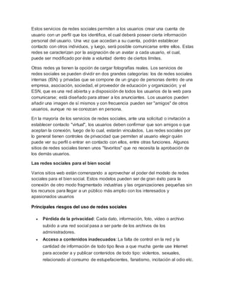 Estos servicios de redes sociales permiten a los usuarios crear una cuenta de
usuario con un perfil que los identifica, el cual deberá poseer cierta información
personal del usuario. Una vez que accedan a su cuenta, podrán establecer
contacto con otros individuos, y luego, será posible comunicarse entre ellos. Estas
redes se caracterizan por la asignación de un avatar a cada usuario, el cual,
puede ser modificado por éste a voluntad dentro de ciertos límites.
Otras redes ya tienen la opción de cargar fotografías reales. Los servicios de
redes sociales se pueden dividir en dos grandes categorías: los de redes sociales
internas (ISN) y privadas que se compone de un grupo de personas dentro de una
empresa, asociación, sociedad, el proveedor de educación y organización; y el
ESN, que es una red abierta y a disposición de todos los usuarios de la web para
comunicarse; está diseñado para atraer a los anunciantes. Los usuarios pueden
añadir una imagen de sí mismos y con frecuencia pueden ser "amigos" de otros
usuarios, aunque no se conozcan en persona.
En la mayoría de los servicios de redes sociales, ante una solicitud o invitación a
establecer contacto "virtual", los usuarios deben confirmar que son amigos o que
aceptan la conexión, luego de lo cual, estarán vinculados. Las redes sociales por
lo general tienen controles de privacidad que permiten al usuario elegir quién
puede ver su perfil o entrar en contacto con ellos, entre otras funciones. Algunos
sitios de redes sociales tienen unos "favoritos" que no necesita la aprobación de
los demás usuarios.
Las redes sociales para el bien social
Varios sitios web están comenzando a aprovechar el poder del modelo de redes
sociales para el bien social. Estos modelos pueden ser de gran éxito para la
conexión de otro modo fragmentado industrias y las organizaciones pequeñas sin
los recursos para llegar a un público más amplio con los interesados y
apasionados usuarios
Principales riesgos del uso de redes sociales
 Pérdida de la privacidad: Cada dato, información, foto, vídeo o archivo
subido a una red social pasa a ser parte de los archivos de los
administradores.
 Acceso a contenidos inadecuados: La falta de control en la red y la
cantidad de información de todo tipo lleva a que mucha gente use Internet
para acceder a y publicar contenidos de todo tipo: violentos, sexuales,
relacionado al consumo de estupefacientes, fanatismo, incitación al odio etc.
 