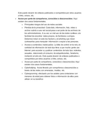 Esto puede devenir de enlaces publicados o compartidos por otros usuarios
o links, avisos, etc.
 Acoso por parte de compañeros, conocidos o desconocidos: Aquí
existen dos casos fundamentales.
 Principales riesgos del uso de redes sociales
 Pérdida de la privacidad: Cada dato, información, foto, vídeo o
archivo subido a una red social pasa a ser parte de los archivos de
los administradores. A su vez un mal uso de las redes conlleva a la
facilidad de encontrar datos propios, de familiares o amigos.
Debemos incluir en esto los hackers y el phishing que roban
contraseñas para manipular información o espiar a las personas.
 Acceso a contenidos inadecuados: La falta de control en la red y la
cantidad de información de todo tipo lleva a que mucha gente use
Internet para acceder a y publicar contenidos de todo tipo: violentos,
sexuales, relacionado al consumo de estupefacientes, fanatismo,
incitación al odio etc. Esto puede devenir de enlaces publicados o
compartidos por otros usuarios o links, avisos, etc.
 Acoso por parte de compañeros, conocidos o desconocidos: Aquí
existen dos casos fundamentales.
 Cyberbullying: Acoso llevado por compañeros o desconocidos a
través de las redes con amenazas, insultos, etc.
 Cybergrooming: efectuado por los adultos para contactarse con
menores de edad para obtener fotos e información de ellos para
utilizar en su beneficio
 