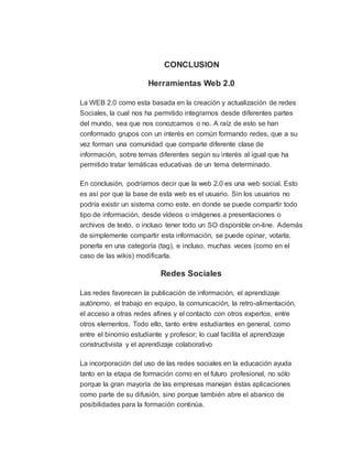CONCLUSION
Herramientas Web 2.0
La WEB 2.0 como esta basada en la creación y actualización de redes
Sociales, la cual nos ha permitido integrarnos desde diferentes partes
del mundo, sea que nos conozcamos o no. A raíz de esto se han
conformado grupos con un interés en común formando redes, que a su
vez forman una comunidad que comparte diferente clase de
información, sobre temas diferentes según su interés al igual que ha
permitido tratar temáticas educativas de un tema determinado.
En conclusión, podríamos decir que la web 2.0 es una web social. Esto
es así por que la base de esta web es el usuario. Sin los usuarios no
podría existir un sistema como este. en donde se puede compartir todo
tipo de información, desde vídeos o imágenes a presentaciones o
archivos de texto, o incluso tener todo un SO disponible on-line. Además
de simplemente compartir esta información, se puede opinar, votarla,
ponerla en una categoría (tag), e incluso, muchas veces (como en el
caso de las wikis) modificarla.
Redes Sociales
Las redes favorecen la publicación de información, el aprendizaje
autónomo, el trabajo en equipo, la comunicación, la retro-alimentación,
el acceso a otras redes afines y el contacto con otros expertos, entre
otros elementos. Todo ello, tanto entre estudiantes en general, como
entre el binomio estudiante y profesor; lo cual facilita el aprendizaje
constructivista y el aprendizaje colaborativo
La incorporación del uso de las redes sociales en la educación ayuda
tanto en la etapa de formación como en el futuro profesional, no sólo
porque la gran mayoría de las empresas manejan éstas aplicaciones
como parte de su difusión, sino porque también abre el abanico de
posibilidades para la formación continúa.
 