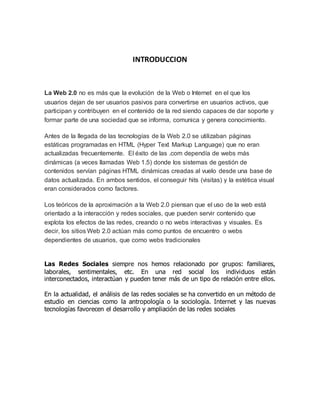 INTRODUCCION
La Web 2.0 no es más que la evolución de la Web o Internet en el que los
usuarios dejan de ser usuarios pasivos para convertirse en usuarios activos, que
participan y contribuyen en el contenido de la red siendo capaces de dar soporte y
formar parte de una sociedad que se informa, comunica y genera conocimiento.
Antes de la llegada de las tecnologías de la Web 2.0 se utilizaban páginas
estáticas programadas en HTML (Hyper Text Markup Language) que no eran
actualizadas frecuentemente. El éxito de las .com dependía de webs más
dinámicas (a veces llamadas Web 1.5) donde los sistemas de gestión de
contenidos servían páginas HTML dinámicas creadas al vuelo desde una base de
datos actualizada. En ambos sentidos, el conseguir hits (visitas) y la estética visual
eran considerados como factores.
Los teóricos de la aproximación a la Web 2.0 piensan que el uso de la web está
orientado a la interacción y redes sociales, que pueden servir contenido que
explota los efectos de las redes, creando o no webs interactivas y visuales. Es
decir, los sitios Web 2.0 actúan más como puntos de encuentro o webs
dependientes de usuarios, que como webs tradicionales
Las Redes Sociales siempre nos hemos relacionado por grupos: familiares,
laborales, sentimentales, etc. En una red social los individuos están
interconectados, interactúan y pueden tener más de un tipo de relación entre ellos.
En la actualidad, el análisis de las redes sociales se ha convertido en un método de
estudio en ciencias como la antropología o la sociología. Internet y las nuevas
tecnologías favorecen el desarrollo y ampliación de las redes sociales
 