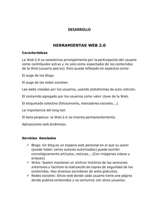 DESARROLLO
HERRAMIENTAS WEB 2.0
Características
La Web 2.0 se caracteriza principalmente por la participación del usuario
como contribuidor activo y no solo como espectador de los contenidos
de la Web (usuario pasivo). Esto queda reflejado en aspectos como:
El auge de los blogs.
El auge de las redes sociales.
Las webs creadas por los usuarios, usando plataformas de auto-edición.
El contenido agregado por los usuarios como valor clave de la Web.
El etiquetado colectivo (folcsonomía, marcadores sociales...).
La importancia del long tail.
El beta perpetuo: la Web 2.0 se inventa permanentemente.
Aplicaciones web dinámicas.
Servicios Asociados
 Blogs: Un blog es un espacio web personal en el que su autor
(puede haber varios autores autorizados) puede escribir
cronológicamente artículos, noticias... (Con imágenes videos y
enlaces)
 Wikis: Suelen mantener un archivo histórico de las versiones
anteriores y facilitan la realización de copias de seguridad de los
contenidos. Hay diversos servidores de wikis gratuitos.
 Redes sociales: Sitios web donde cada usuario tiene una página
donde publica contenidos y se comunica con otros usuarios.
 