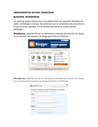 HERRAMIENTAS EN MAS CONOCIDAS
BLOGGER, WORDPRESS
Un weblog, blog o bitácora es una página web con apuntes fechados en
orden cronológico inverso, de tal forma que la anotación más reciente es
la que primero aparece. En el mundo educativo se suelen llamar
edublogs.
Wordpress, además de ser un fantástico software de creación de blogs,
es un servicio de creación de blogs gratuitos en Internet.
Wordpress, además de ser un fantástico software de creación de blogs,
es un servicio de creación de blogs gratuitos en Internet.
 