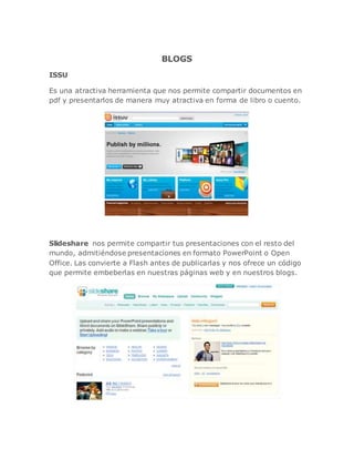 BLOGS
ISSU
Es una atractiva herramienta que nos permite compartir documentos en
pdf y presentarlos de manera muy atractiva en forma de libro o cuento.
Slideshare nos permite compartir tus presentaciones con el resto del
mundo, admitiéndose presentaciones en formato PowerPoint o Open
Office. Las convierte a Flash antes de publicarlas y nos ofrece un código
que permite embeberlas en nuestras páginas web y en nuestros blogs.
 