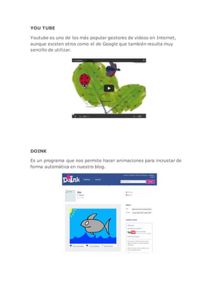 YOU TUBE
Youtube es uno de los más popular gestores de vídeos en Internet,
aunque existen otros como el de Google que también resulta muy
sencillo de utilizar.
DOINK
Es un programa que nos permite hacer animaciones para incrustar de
forma automática en nuestro blog.
 