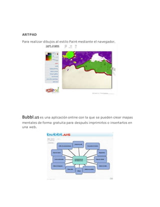 ARTPAD
Para realizar dibujos al estilo Paint mediante el navegador.
Bubbl.us es una aplicación online con la que se pueden crear mapas
mentales de forma gratuita para después imprimirlos o insertarlos en
una web.
 