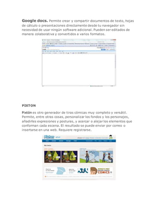 Google docs. Permite crear y compartir documentos de texto, hojas
de cálculo o presentaciones directamente desde tu navegador sin
necesidad de usar ningún software adicional. Pueden ser editados de
manera colaborativa y convertidos a varios formatos.
PIXTON
Pixtón es otro generador de tiras cómicas muy completo y versátil.
Permite, entre otras cosas, personalizar los fondos y los personajes,
añadirles expresiones y posturas, y acercar o alejar los elementos que
conforman cada escena. El resultado se puede enviar por correo o
insertarse en una web. Requiere registrarse.
 