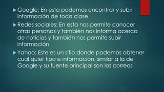  Google: En esta podemos encontrar y subir
información de toda clase
 Redes sociales: En esta nos permite conocer
otras personas y también nos informa acerca
de noticias y también nos permite subir
información
 Yahoo: Este es un sitio donde podemos obtener
cual quier tipo e información, similar a la de
Google y su fuente principal son los correos
 