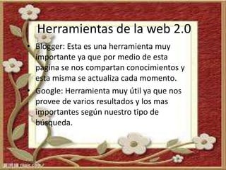 Herramientas de la web 2.0
• Blogger: Esta es una herramienta muy
importante ya que por medio de esta
pagina se nos compartan conocimientos y
esta misma se actualiza cada momento.
• Google: Herramienta muy útil ya que nos
provee de varios resultados y los mas
importantes según nuestro tipo de
búsqueda.
 