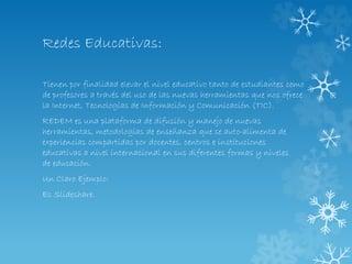 Redes Educativas:
Tienen por finalidad elevar el nivel educativo tanto de estudiantes como
de profesores a través del uso de las nuevas herramientas que nos ofrece
la Internet, Tecnologías de Información y Comunicación (TIC).
REDEM es una plataforma de difusión y manejo de nuevas
herramientas, metodologías de enseñanza que se auto-alimenta de
experiencias compartidas por docentes, centros e instituciones
educativas a nivel internacional en sus diferentes formas y niveles
de educación.
Un Claro Ejemplo:
Es Slideshare.
 