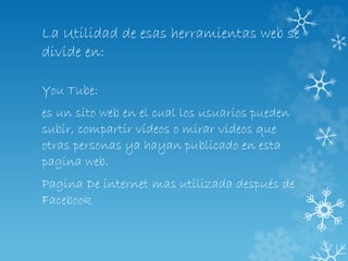 La Utilidad de esas herramientas web se
divide en:
You Tube:
es un sito web en el cual los usuarios pueden
subir, compartir vídeos o mirar videos que
otras personas ya hayan publicado en esta
pagina web.
Pagina De internet mas utilizada después de
Facebook
 