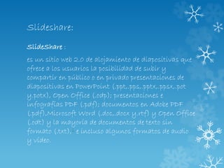 Slideshare:
SlideShare :
es un sitio web 2.0 de alojamiento de diapositivas que
ofrece a los usuarios la posibilidad de subir y
compartir en público o en privado presentaciones de
diapositivas en PowerPoint (.ppt,.pps,.pptx,.ppsx,.pot
y.potx), Open Office (.odp); presentaciones e
infografías PDF (.pdf); documentos en Adobe PDF
(.pdf),Microsoft Word (.doc,.docx y.rtf) y Open Office
(.odt) y la mayoría de documentos de texto sin
formato (.txt),1 e incluso algunos formatos de audio
y vídeo.
 