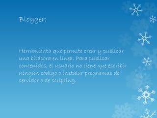 Blogger:
Herramienta que permite crear y publicar
una bitácora en línea. Para publicar
contenidos, el usuario no tiene que escribir
ningún código o instalar programas de
servidor o de scripting.
 
