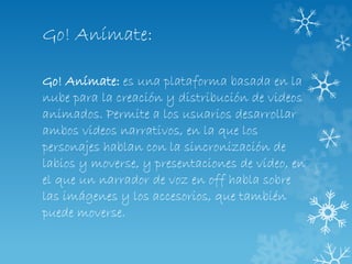 Go! Anímate:
Go! Anímate: es una plataforma basada en la
nube para la creación y distribución de videos
animados. Permite a los usuarios desarrollar
ambos videos narrativos, en la que los
personajes hablan con la sincronización de
labios y moverse, y presentaciones de vídeo, en
el que un narrador de voz en off habla sobre
las imágenes y los accesorios, que también
puede moverse.
 