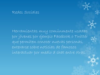 Redes Sociales
Herramientas muy comúnmente usadas
por jóvenes por ejemplo Facebook o Twitter
que permiten conocer nuevas personas,
enterarse sobre noticias de famosos
interactuar por medio d chat entre otras.
 