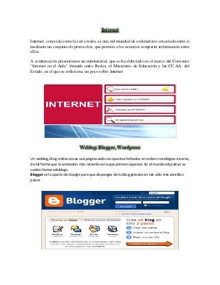 Internet
Internet, conocida como la red e redes, es una red mundial de ordenadores conectado entre sí
mediante un conjunto de protocolos, que permite a los usuarios compartir información entre
ellos.
A continuación presentamos un minitutorial, que se ha elaborado en el marco del Convenio
"Internet en el Aula" firmado entre Red.es, el Ministerio de Educación y las CC.AA. del
Estado, en el que se reflexiona un poco sobre Internet
Weblog: Blogger, Wordpress
Un weblog, blog o bitácora es una página web con apuntes fechados en orden cronológico inverso,
de tal forma que la anotación más reciente es la que primero aparece. En el mundo educativo se
suelen llamar edublogs.
Blogger es la opción de Google para que dispongas de tu blog gratuito en tan sólo tres sencillos
pasos.
 