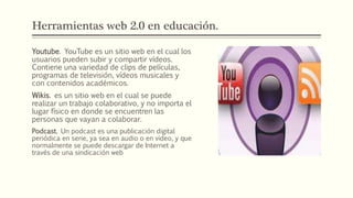 Herramientas web 2.0 en educación.
Youtube. YouTube es un sitio web en el cual los
usuarios pueden subir y compartir vídeos.
Contiene una variedad de clips de películas,
programas de televisión, vídeos musicales y
con contenidos académicos.
Wikis. es un sitio web en el cual se puede
realizar un trabajo colaborativo, y no importa el
lugar físico en donde se encuentren las
personas que vayan a colaborar.
Podcast. Un podcast es una publicación digital
periódica en serie, ya sea en audio o en video, y que
normalmente se puede descargar de Internet a
través de una sindicación web
 