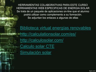 HERRAMIENTAS COLABORATIVAS PARA ESTE CURSO
HERRAMIENTAS WEB ESPECIFICAS DE ENERGIA SOLAR
Se trata de un paquete de aplicaciones on-line que el alumno
podrá utilizar como complemento a su formación.
Se adjuntan los enlaces a algunas de ellas
• Biblioteca virtual energías renovables
• http://calculationsolar.com/es/
• http://calculosolar.com/
• Calculo solar CTE
• Simulación solar
 