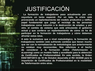 JUSTIFICACIÓN
• La formación de trabajadores pasa actualmente por una
coyuntura un tanto especial. Por un lado, la crisis está
provocando un replanteamiento del modelo productivo y ratifica
papel fundamental que juega el reciclaje de las personas
trabajadoras como solución a la destrucción de empleo; y por
otro, el cambio de sistema que está articulando el gobierno
actual y que conlleva un replanteamiento de cómo se ha de
participar en la formación de trabajadores y cómo debemos
afrontar estos retos.
• A esto le sumamos que a nivel metodológico, la formación de
trabajadores también está sufriendo cambios que tienen mucho
que ver con la normalización de metodologías que anteriormente
no estaban muy reconocidas. Nos referimos a el hecho
de considerar a la formación online (Teleformación o
eLearning) como un modelo fiable y acreditado para la obtención
de Certificados de Profesionalidad. En este sentido, la Orden
ESS/1897/2013 de 10 de Octubre desarrolla el RD 34/2008 para la
impartición de Certificados de Profesionalidad en la modalidad
de Teleformación entre otras.
 