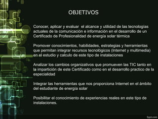 Conocer, aplicar y evaluar el alcance y utilidad de las tecnologías
actuales de la comunicación e información en el desarrollo de un
Certificado de Profesionalidad de energía solar térmica
Promover conocimientos, habilidades, estrategias y herramientas
que permitan integrar recursos tecnológicos (Internet y multimedia)
en el estudio y calculo de este tipo de instalaciones
Analizar los cambios organizativos que promueven las TIC tanto en
la impartición de este Certificado como en el desarrollo practico de la
especialidad
Integrar las herramientas que nos proporciona Internet en el ámbito
del estudiante de energía solar
Posibilitar el conocimiento de experiencias reales en este tipo de
instalaciones.
OBJETIVOS
 