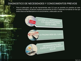 DIAGNOSTICO DE NECESIDADES Y CONOCIMIENTOS PREVIOS
• Para el adecuado uso de las herramientas web 2.0 que se pondrán en practica en este
proceso formativo, el alumno recibirá previamente al inicio 3 sesiones formativas en las que
entre otras se familiarizará en el conocimiento y adecuado uso de:
 