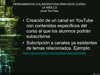 HERRAMIENTAS COLABORATIVAS PARA ESTE CURSO
LA WEB 2.0
canal YouTube
• Creación de un canal en YouTube
con contenidos específicos del
curso al que los alumnos podrán
subscribirse
• Subcripción a canales ya esistentes
de temas relacionados. Ejemplo:
https://www.youtube.com/user/Agenciaandaenergia
 