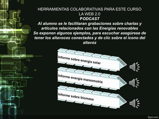 HERRAMIENTAS COLABORATIVAS PARA ESTE CURSO
LA WEB 2.0
PODCAST
Al alumno se le facilitaran grabaciones sobre charlas y
artículos relacionados con las Energías renovables
Se exponen algunos ejemplos, para escuchar asegúrese de
tener los altavoces conectados y de clic sobre el icono del
altavoz
 