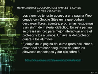 HERRAMIENTAS COLABORATIVAS PARA ESTE CURSO
LA WEB DEL CURSO
Los alumnos tendrán acceso a una pagina Web
creada con Google Sites en la que podrán
descargar libros, apuntes, programas, esquemas
y un sinfín de material didáctico. En esta pagina
se creará un foro para mejor interactuar entre el
profesor y los alumnos. Un avatar del profesor
guiará a los alumnos
Ejemplo de la pagina del curso (para escuchar el
avatar del profesor asegurarse de tener los
altavoces conectados y dar clic sobre él
https://sites.google.com/site/calefacionclimatizacion/
 