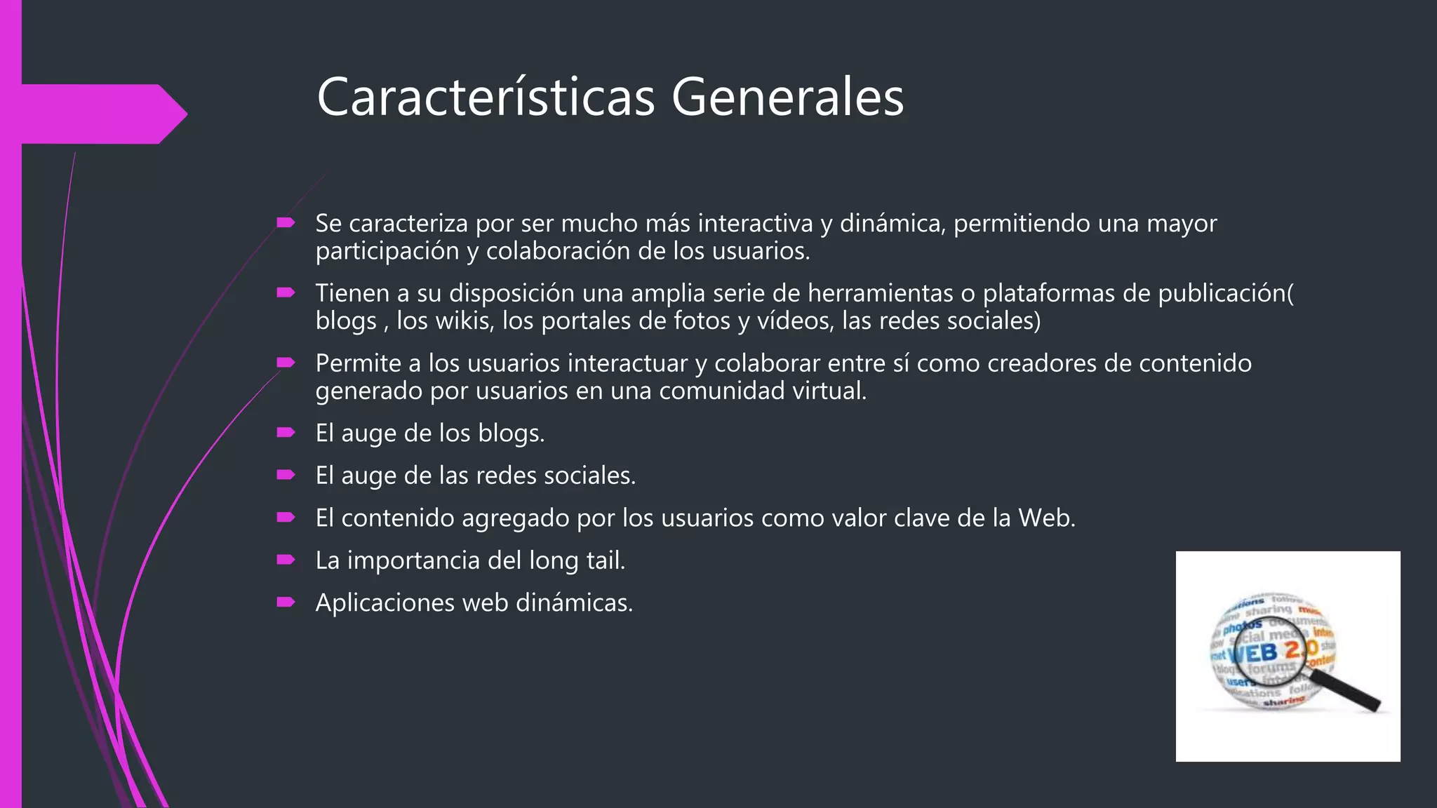 Características Generales
 Se caracteriza por ser mucho más interactiva y dinámica, permitiendo una mayor
participación y colaboración de los usuarios.
 Tienen a su disposición una amplia serie de herramientas o plataformas de publicación(
blogs , los wikis, los portales de fotos y vídeos, las redes sociales)
 Permite a los usuarios interactuar y colaborar entre sí como creadores de contenido
generado por usuarios en una comunidad virtual.
 El auge de los blogs.
 El auge de las redes sociales.
 El contenido agregado por los usuarios como valor clave de la Web.
 La importancia del long tail.
 Aplicaciones web dinámicas.
 