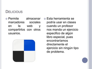 DELICIOUS
 Permite almacenar
marcadores sociales
en la web y
compartirlos con otros
usuarios.
 Esta herramienta se
podría usar en clases
cuando un profesor
nos manda un ejercicio
especifico de algún
libro especial, pues
encontraríamos
directamente el
ejercicio sin ningún tipo
de problema.
 