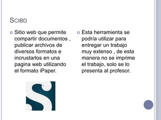 SCIBD
 Sitio web que permite
compartir documentos ,
publicar archivos de
diversos formatos e
incrustarlos en una
pagina web utilizando
el formato iPaper.
 Esta herramienta se
podría utilizar para
entregar un trabajo
muy extenso , de esta
manera no se imprime
el trabajo, solo se lo
presenta al profesor.
 