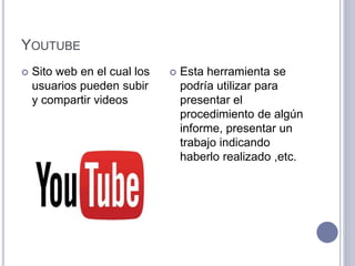 YOUTUBE
 Sito web en el cual los
usuarios pueden subir
y compartir videos
 Esta herramienta se
podría utilizar para
presentar el
procedimiento de algún
informe, presentar un
trabajo indicando
haberlo realizado ,etc.
 
