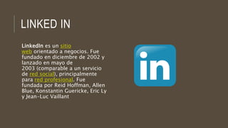 LINKED IN
LinkedIn es un sitio
web orientado a negocios. Fue
fundado en diciembre de 2002 y
lanzado en mayo de
2003 (comparable a un servicio
de red social), principalmente
para red profesional. Fue
fundada por Reid Hoffman, Allen
Blue, Konstantin Guericke, Eric Ly
y Jean-Luc Vaillant
 