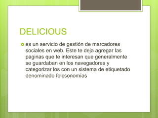 DELICIOUS
 es un servicio de gestión de marcadores
sociales en web. Este te deja agregar las
paginas que te interesan que generalmente
se guardaban en los navegadores y
categorizar los con un sistema de etiquetado
denominado folcsonomías
 