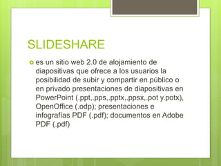 SLIDESHARE
 es un sitio web 2.0 de alojamiento de
diapositivas que ofrece a los usuarios la
posibilidad de subir y compartir en público o
en privado presentaciones de diapositivas en
PowerPoint (.ppt,.pps,.pptx,.ppsx,.pot y.potx),
OpenOffice (.odp); presentaciones e
infografías PDF (.pdf); documentos en Adobe
PDF (.pdf)
 