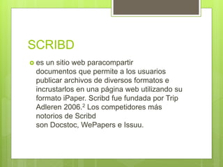 SCRIBD
 es un sitio web paracompartir
documentos que permite a los usuarios
publicar archivos de diversos formatos e
incrustarlos en una página web utilizando su
formato iPaper. Scribd fue fundada por Trip
Adleren 2006.2 Los competidores más
notorios de Scribd
son Docstoc, WePapers e Issuu.
 