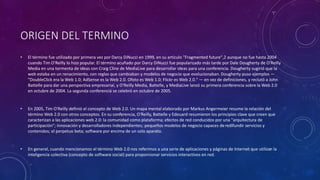 ORIGEN DEL TERMINO
• El término fue utilizado por primera vez por Darcy DiNucci en 1999, en su artículo "Fragmented future",2 aunque no fue hasta 2004
cuando Tim O'Reilly lo hizo popular. El término acuñado por Darcy DiNucci fue popularizado más tarde por Dale Dougherty de O'Reilly
Media en una tormenta de ideas con Craig Cline de MediaLive para desarrollar ideas para una conferencia. Dougherty sugirió que la
web estaba en un renacimiento, con reglas que cambiaban y modelos de negocio que evolucionaban.Dougherty puso ejemplos —
"DoubleClick era la Web 1.0; AdSense es la Web 2.0. Ofoto es Web 1.0; Flickr es Web 2.0." — en vez de definiciones, y reclutó a John
Battelle para dar una perspectiva empresarial, y O'Reilly Media, Battelle, y MediaLive lanzó su primera conferencia sobre la Web 2.0
en octubre de 2004. La segunda conferencia se celebró en octubre de 2005.
• En 2005, Tim O'Reilly definió el concepto de Web 2.0. Un mapa mental elaborado por Markus Angermeier resume la relación del
término Web 2.0 con otros conceptos. En su conferencia, O'Reilly, Battelle y Edouard resumieron los principios clave que creen que
caracterizan a las aplicaciones web 2.0: la comunidad como plataforma; efectos de red conducidos por una "arquitectura de
participación"; innovación y desarrolladores independientes; pequeños modelos de negocio capaces deredifundir servicios y
contenidos; el perpetuo beta; software por encima de un solo aparato.
• En general, cuando mencionamos el término Web 2.0 nos referimos a una serie de aplicaciones y páginas de Internet que utilizan la
inteligencia colectiva (concepto de software social) para proporcionar servicios interactivos en red.
 
