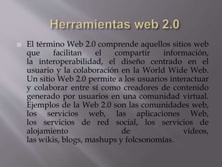  El término Web 2.0 comprende aquellos sitios web
que facilitan el compartir información,
la interoperabilidad, el diseño centrado en el
usuario y la colaboración en la World Wide Web.
Un sitio Web 2.0 permite a los usuarios interactuar
y colaborar entre sí como creadores de contenido
generado por usuarios en una comunidad virtual.
Ejemplos de la Web 2.0 son las comunidades web,
los servicios web, las aplicaciones Web,
los servicios de red social, los servicios de
alojamiento de videos,
las wikis, blogs, mashups y folcsonomías.
 