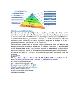http://www.de3a10.blogspot.com
La naturaleza de una actividad formativa a partir de las TICs y las TACs permite
estructurar y presentar los contenidos de una manera dinámica y flexible, de tal forma
que respondan a la diversidad de estilos de aprendizaje que presentan los participantes
que forman parte delcurso, así como a sus intereses y necesidadesformativas. Debiendo
contribuir estos contenidos educativos digitales a fomentar el manejo de la red,
garantizar el máximo uso y utilidad de los contenidos
Se recomienda proporcionar al profesor, mayor información sobre las ventajas del
trabajo colaborativo al invitarlos a participar en entornos como este. Lo importante es
que el profesor vea el beneficio que a futuro le traerá su participación, en este tipo de
formación, que si bien leexigeun compromiso, también leproporciona una herramienta,
que puede aplicar en sus clases para lograr un aprendizaje más significativo entre sus
alumnos.
BIBLIOGRAFIA
O'Reilly,T.“Web2.0: Compact Definition?” *11+ O'Reilly,T.“Web2.0: CompactDefinition?”
http://radar.oreilly.com/archives/2005/10/web_20_compact_definition.html
eboficial:www.planetaweb2.net
www.planetawebdospuntocero.net
Didáctica,InnovaciónyMultimedia(DIM)
http://www.pangea.org/dim/revista.htm
http://about.me/monicamoya
http://diarium.usal.es/monicamoya/
monicamoya@usal.es
 