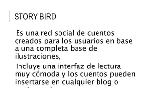 STORY BIRD
Es una red social de cuentos
creados para los usuarios en base
a una completa base de
ilustraciones,
Incluye una interfaz de lectura
muy cómoda y los cuentos pueden
insertarse en cualquier blog o
 