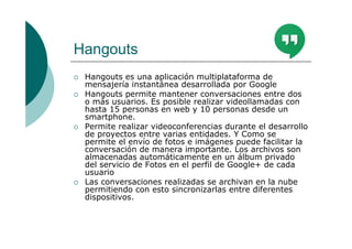 Hangouts
Hangouts es una aplicación multiplataforma de
mensajería instantánea desarrollada por Google
Hangouts permite mantener conversaciones entre dos
o más usuarios. Es posible realizar videollamadas con
hasta 15 personas en web y 10 personas desde un
smartphone.
Permite realizar videoconferencias durante el desarrollo
de proyectos entre varias entidades. Y Como se
permite el envío de fotos e imágenes puede facilitar la
conversación de manera importante. Los archivos son
almacenadas automáticamente en un álbum privado
del servicio de Fotos en el perfil de Google+ de cada
usuario
Las conversaciones realizadas se archivan en la nube
permitiendo con esto sincronizarlas entre diferentes
dispositivos.
 