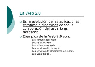 La Web 2.0
Es la evolución de las aplicaciones
estáticas a dinámicas donde la
colaboración del usuario es
necesaria.
Ejemplos de la Web 2.0 son:
Las comunidades web
Los servicios web
Las aplicaciones Web
Los servicios de red social
Los servicios de alojamiento de videos
Las wikis, blogs …
 