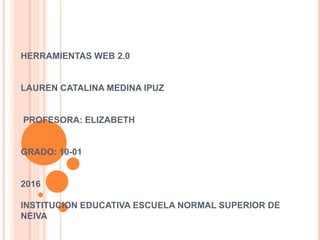 HERRAMIENTAS WEB 2.0
LAUREN CATALINA MEDINA IPUZ
PROFESORA: ELIZABETH
GRADO: 10-01
2016
INSTITUCION EDUCATIVA ESCUELA NORMAL SUPERIOR DE
NEIVA
 
