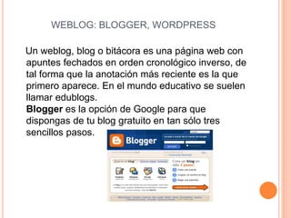 WEBLOG: BLOGGER, WORDPRESS
Un weblog, blog o bitácora es una página web con
apuntes fechados en orden cronológico inverso, de
tal forma que la anotación más reciente es la que
primero aparece. En el mundo educativo se suelen
llamar edublogs.
Blogger es la opción de Google para que
dispongas de tu blog gratuito en tan sólo tres
sencillos pasos.
 