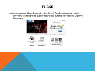 FLICKR
es el más popular álbum fotográfico de Internet. Desde este enlace podrás
acceder a las fotografías publicadas por sus autores bajo licencia Creative
Commons.
 