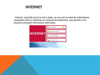 INTERNET
Internet, conocida como la red o redes, es una red mundial de ordenadores
conectado entre sí mediante un conjunto de protocolos, que permite a los
usuarios compartir información entre ellos.
 