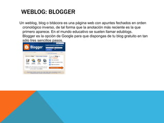 WEBLOG: BLOGGER
Un weblog, blog o bitácora es una página web con apuntes fechados en orden
cronológico inverso, de tal forma que la anotación más reciente es la que
primero aparece. En el mundo educativo se suelen llamar edublogs.
Blogger es la opción de Google para que dispongas de tu blog gratuito en tan
sólo tres sencillos pasos.
 