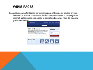 WIKIS PACES
Los wikis son una fantástica herramienta para el trabajo en equipo on-line.
Permiten la edición compartida de documentos simples o complejos en
Internet. Wikis paces nos ofrece la posibilidad de usar wikis de manera
gratuita en la web.
 